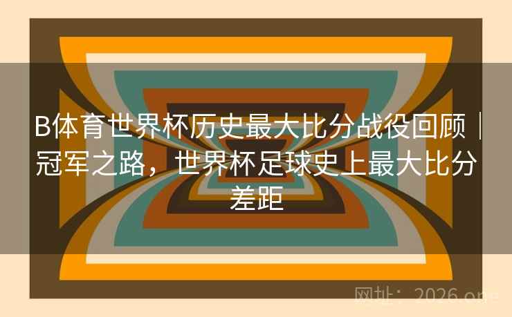 B体育世界杯历史最大比分战役回顾|冠军之路,世界杯足球史上最大比分差距