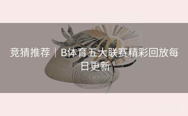 竞猜推荐|B体育五大联赛精彩回放每日更新