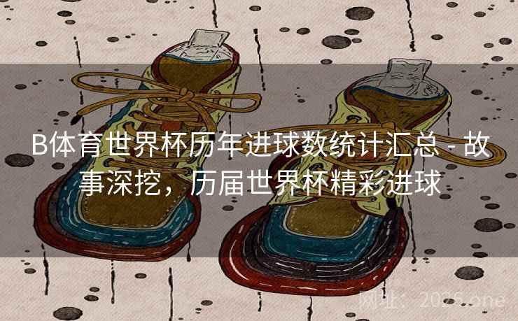 B体育世界杯历年进球数统计汇总 - 故事深挖，历届世界杯精彩进球