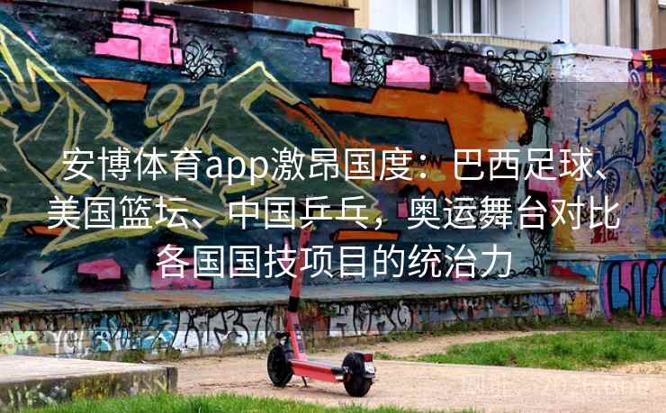 安博体育app激昂国度：巴西足球、美国篮坛、中国乒乓，奥运舞台对比各国国技项目的统治力