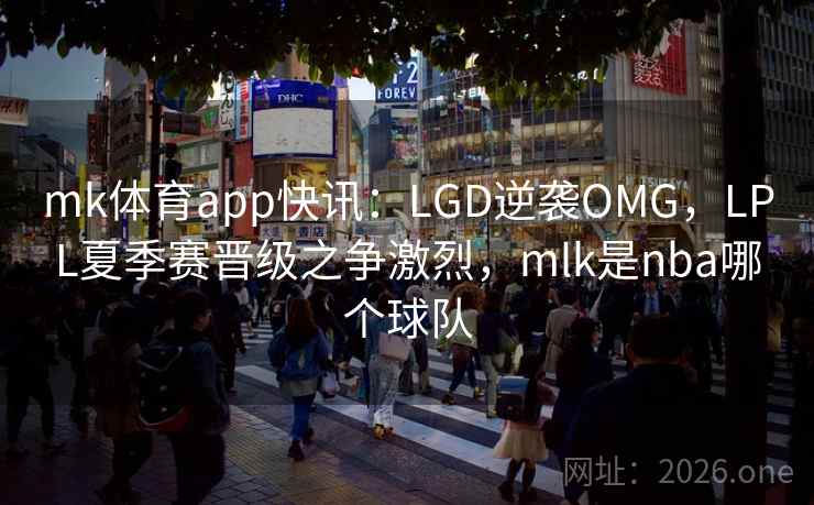 mk体育app快讯:LGD逆袭OMG,LPL夏季赛晋级之争激烈,mlk是nba哪个球队