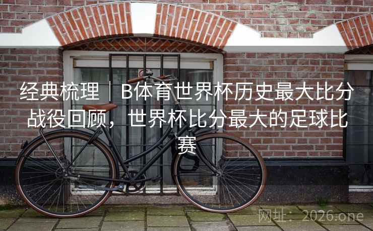 经典梳理｜B体育世界杯历史最大比分战役回顾，世界杯比分最大的足球比赛