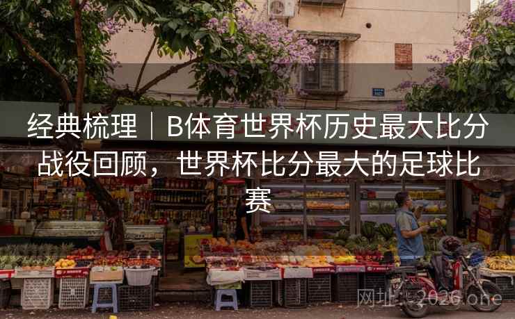 经典梳理|B体育世界杯历史最大比分战役回顾,世界杯比分最大的足球比赛