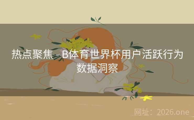 热点聚焦 - B体育世界杯用户活跃行为数据洞察