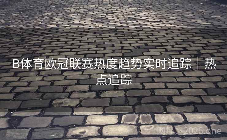 B体育欧冠联赛热度趋势实时追踪｜热点追踪