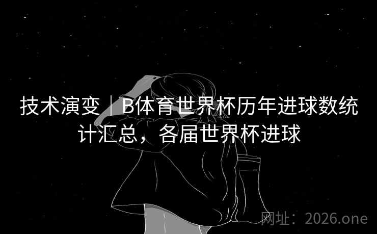 技术演变｜B体育世界杯历年进球数统计汇总，各届世界杯进球
