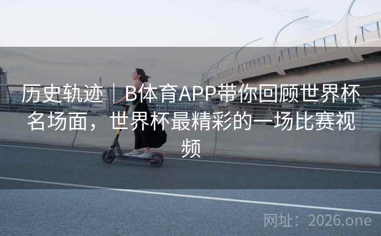 历史轨迹｜B体育APP带你回顾世界杯名场面，世界杯最精彩的一场比赛视频