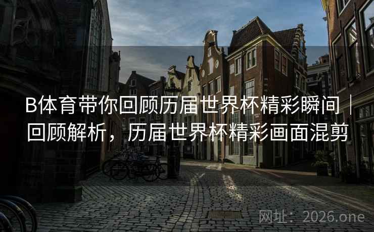 B体育带你回顾历届世界杯精彩瞬间｜回顾解析，历届世界杯精彩画面混剪