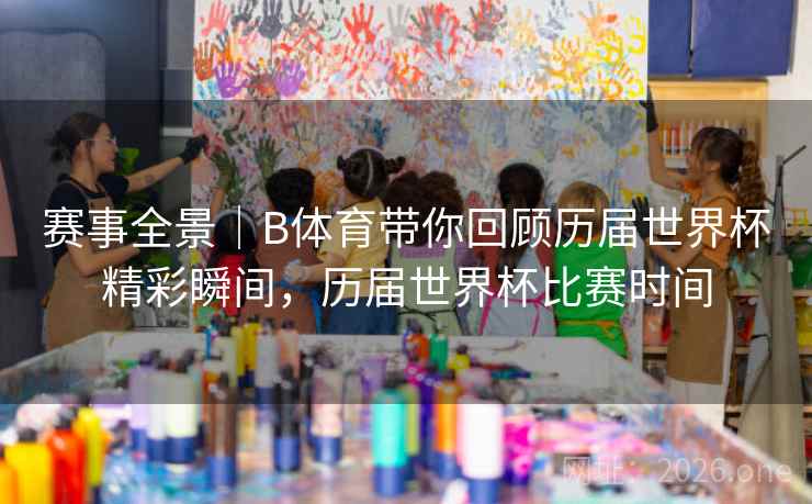 赛事全景|B体育带你回顾历届世界杯精彩瞬间,历届世界杯比赛时间